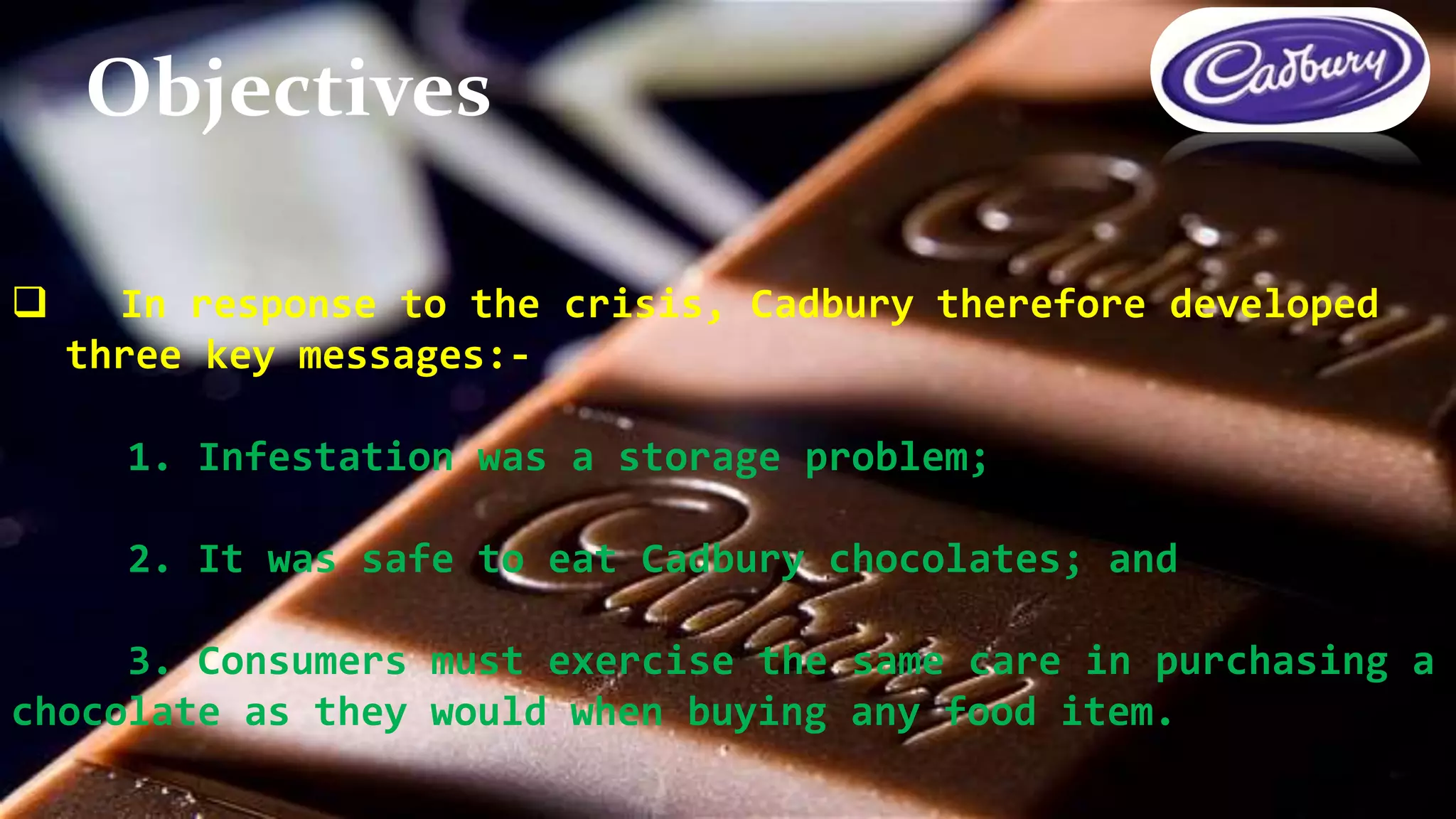  In response to the crisis, Cadbury therefore developed
three key messages:-
1. Infestation was a storage problem;
2. It was safe to eat Cadbury chocolates; and
3. Consumers must exercise the same care in purchasing a
chocolate as they would when buying any food item.
Objectives
 
