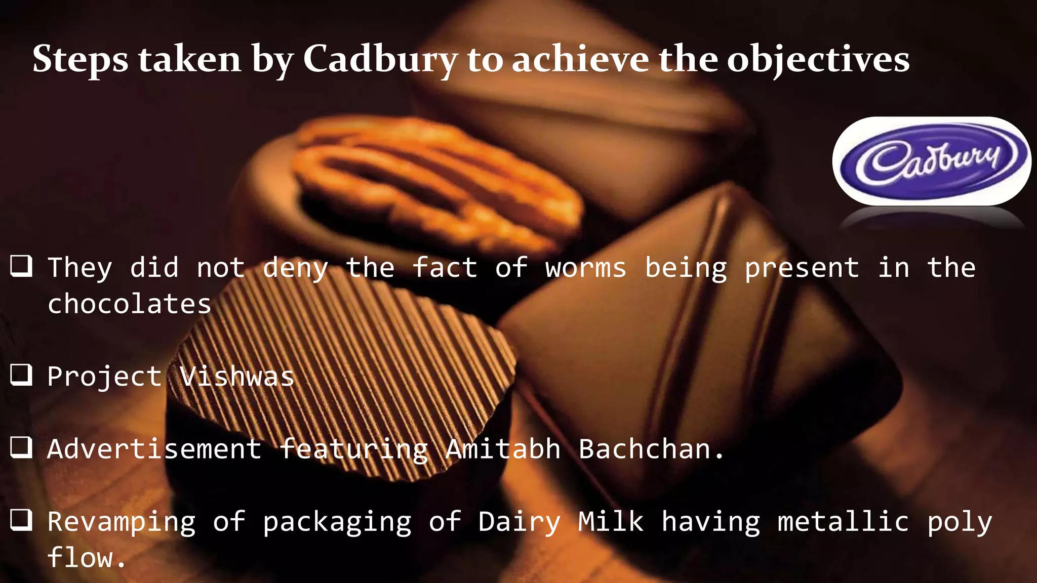  They did not deny the fact of worms being present in the
chocolates
 Project Vishwas
 Advertisement featuring Amitabh Bachchan.
 Revamping of packaging of Dairy Milk having metallic poly
flow.
Steps taken by Cadbury to achieve the objectives
 