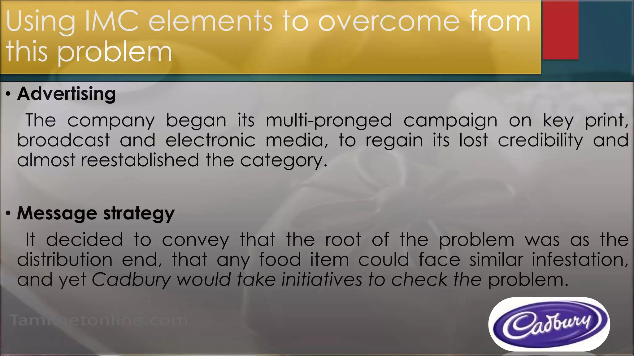 Using IMC elements to overcome from
this problem
• Advertising
The company began its multi-pronged campaign on key print,
broadcast and electronic media, to regain its lost credibility and
almost reestablished the category.
• Message strategy
It decided to convey that the root of the problem was as the
distribution end, that any food item could face similar infestation,
and yet Cadbury would take initiatives to check the problem.
 