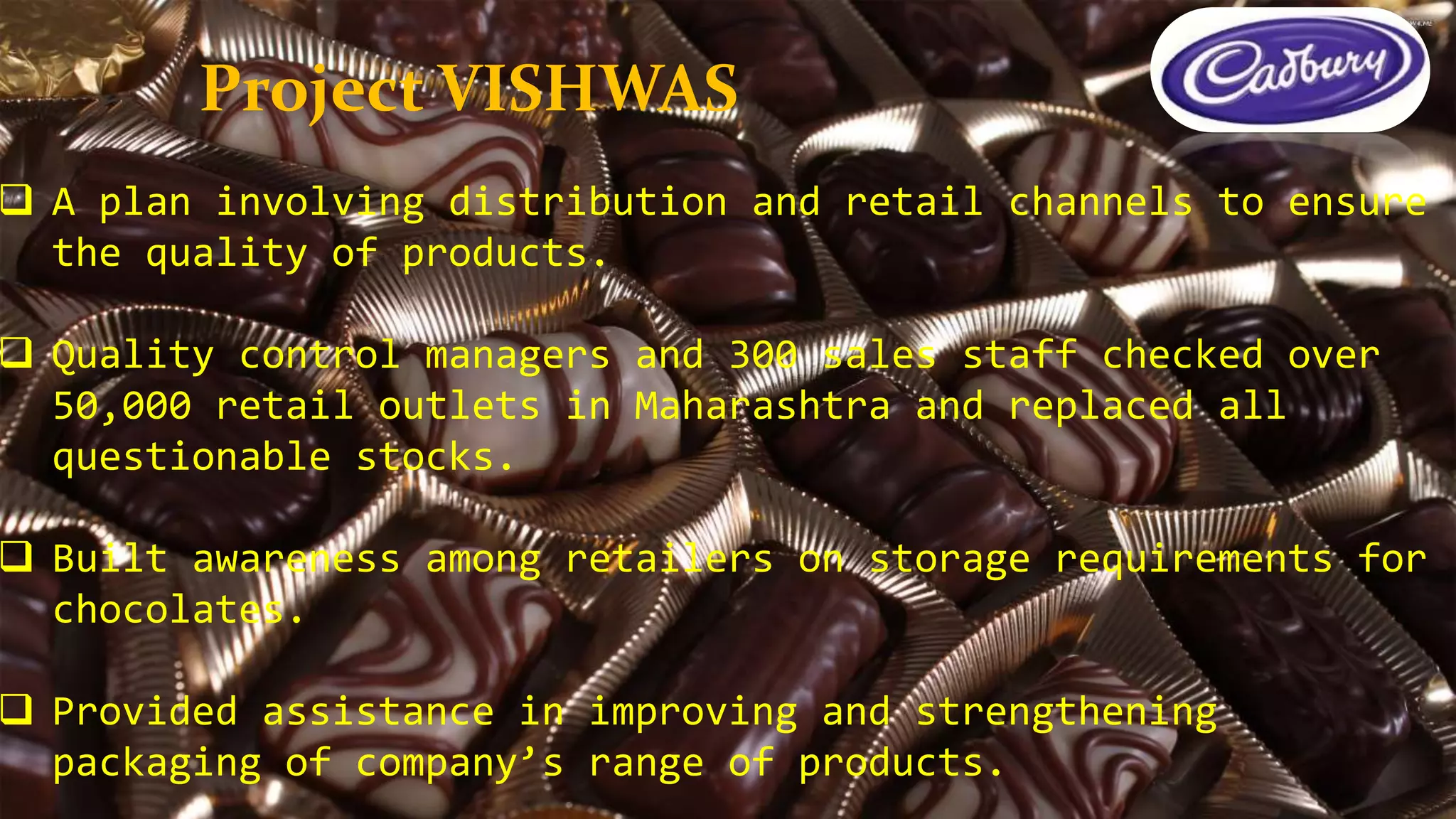  A plan involving distribution and retail channels to ensure
the quality of products.
 Quality control managers and 300 sales staff checked over
50,000 retail outlets in Maharashtra and replaced all
questionable stocks.
 Built awareness among retailers on storage requirements for
chocolates.
 Provided assistance in improving and strengthening
packaging of company’s range of products.
Project VISHWAS
 