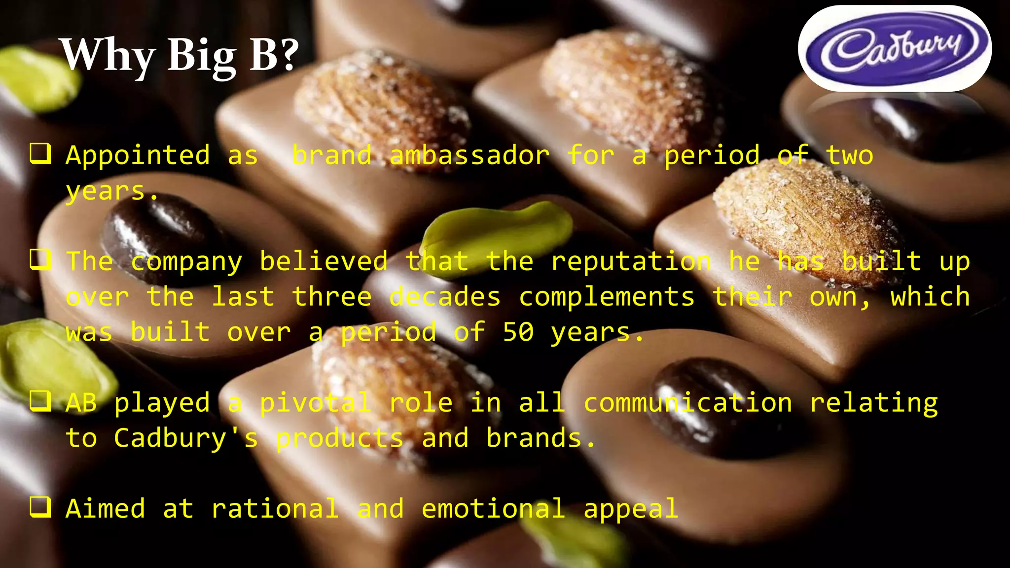  Appointed as brand ambassador for a period of two
years.
 The company believed that the reputation he has built up
over the last three decades complements their own, which
was built over a period of 50 years.
 AB played a pivotal role in all communication relating
to Cadbury's products and brands.
 Aimed at rational and emotional appeal
Why Big B?
 