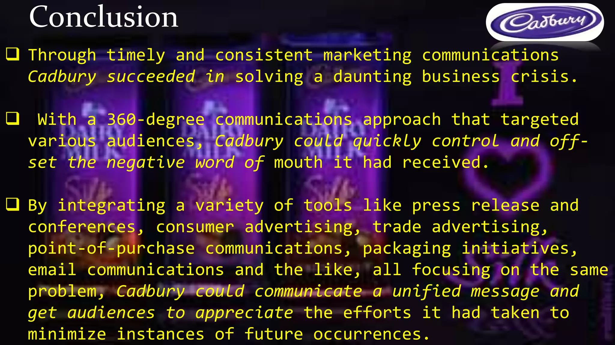 Through timely and consistent marketing communications
Cadbury succeeded in solving a daunting business crisis.
 With a 360-degree communications approach that targeted
various audiences, Cadbury could quickly control and off-
set the negative word of mouth it had received.
 By integrating a variety of tools like press release and
conferences, consumer advertising, trade advertising,
point-of-purchase communications, packaging initiatives,
email communications and the like, all focusing on the same
problem, Cadbury could communicate a unified message and
get audiences to appreciate the efforts it had taken to
minimize instances of future occurrences.
Conclusion
 