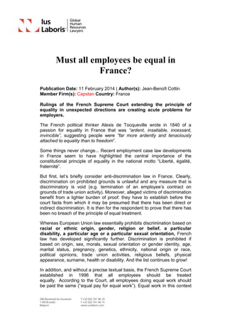 Must all employees be equal in
France?
Publication Date: 11 February 2014 | Author(s): Jean-Benoît Cottin
Member Firm(s): Capstan Country: France
Rulings of the French Supreme Court extending the principle of
equality in unexpected directions are creating acute problems for
employers.
The French political thinker Alexis de Tocqueville wrote in 1840 of a
passion for equality in France that was “ardent, insatiable, incessant,
invincible”, suggesting people were “far more ardently and tenaciously
attached to equality than to freedom”.
Some things never change... Recent employment case law developments
in France seem to have highlighted the central importance of the
constitutional principle of equality in the national motto “Liberté, égalité,
fraternité”.
But first, let’s briefly consider anti-discrimination law in France. Clearly,
discrimination on prohibited grounds is unlawful and any measure that is
discriminatory is void (e.g. termination of an employee’s contract on
grounds of trade union activity). Moreover, alleged victims of discrimination
benefit from a lighter burden of proof: they have to establish before the
court facts from which it may be presumed that there has been direct or
indirect discrimination. It is then for the respondent to prove that there has
been no breach of the principle of equal treatment.
Whereas European Union law essentially prohibits discrimination based on
racial or ethnic origin, gender, religion or belief, a particular
disability, a particular age or a particular sexual orientation, French
law has developed significantly further. Discrimination is prohibited if
based on origin, sex, morals, sexual orientation or gender identity, age,
marital status, pregnancy, genetics, ethnicity, national origin or race,
political opinions, trade union activities, religious beliefs, physical
appearance, surname, health or disability. And the list continues to grow!
In addition, and without a precise textual basis, the French Supreme Court
established in 1996 that all employees should be treated
equally. According to the Court, all employees doing equal work should
be paid the same (“equal pay for equal work”). Equal work in this context
 