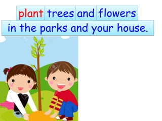 plant trees and flowers
in the parks and your house.
 