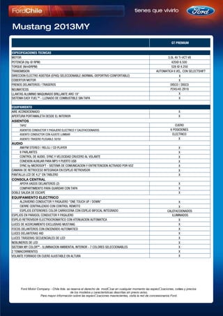 Mustang 2013MY
                                                                                                                 GT PREMIUM

ESPECIFICACIONES TECNICAS
MOTOR                                                                                                        5.0L 4V Ti-VCT V8
POTENCIA (Hp @ RPM)                                                                                            420@ 6.500
TORQUE (Nm@RPM)                                                                                                528 @ 4.250
TRANSMISION                                                                                           AUTOMATICA 6 VEL. CON SELECTSHIFT
DIRECCION ELECTRO ASISTIDA (EPAS) SELECCIONABLE (NORMAL-DEPORTIVO-CONFORTABLE)                                       X
COBERTOR MOTOR                                                                                                       X
FRENOS DELANTEROS / TRASEROS                                                                                   DISCO / DISCO
NEUMATICOS                                                                                                     P245/45 ZR19
LLANTAS ALUMINIO MAQUINADO BRILLANTE ARO 19"                                                                         X
SISTEMA EASY FUELTM - LLENADO DE COMBUSTIBLE SIN TAPA                                                                X

EQUIPAMIENTO
AIRE ACONDICIONADO                                                                                                    X
APERTURA PORTAMALETA DESDE EL INTERIOR                                                                                X
ASIENTOS
     TAPIZ                                                                                                         CUERO
     ASIENTOS CONDUCTOR Y PASAJERO ELECTRICO Y CALEFACCIONADOS                                                  6 POSICIONES
     ASIENTO CONDUCTOR CON AJUSTE LUMBAR                                                                         ELECTRICO
     ASIENTO TRASERO PLEGABLE 50/50                                                                                   X
AUDIO
     AM/FM STEREO / RELOJ / CD PLAYER                                                                                 X
     8 PARLANTES                                                                                                      X
     CONTROL DE AUDIO, SYNC Y VELOCIDAD CRUCERO AL VOLANTE                                                            X
     CONEXION AUXILIAR PARA MP3 Y PUERTO USB                                                                          X
     SYNC by MICROSOFT - SISTEMA DE COMUNICACION Y ENTRETENCION ACTIVADO POR VOZ                                      X
CAMARA DE RETROCESO INTEGRADA EN ESPEJO RETROVISOR                                                                    X
PANTALLA LCD DE 4,2" EN TABLERO                                                                                       X
CONSOLA CENTRAL
     APOYA VASOS DELANTEROS (2)                                                                                       X
     COMPARTIMIENTO PARA GUARDAR CON TAPA                                                                             X
DOBLE SALIDA DE ESCAPE                                                                                                X
EQUIPAMIENTO ELECTRICO
     ALZAVIDRIO CONDUCTOR Y PASAJERO "ONE TOUCH UP / DOWN"                                                           X
     CIERRE CENTRALIZADO CON CONTROL REMOTO                                                                          X
     ESPEJOS EXTERIORES COLOR CARROCERIA CON ESPEJO BIFOCAL INTEGRADO                                         CALEFACCIONADOS
ESPEJOS EN PARASOL CONDUCTOR Y PASAJERO                                                                          ILUMINADOS
ESPEJO RETROVISOR ELECTROCROMATICO CON ATENUACION AUTOMATICA                                                         X
LUCES DE ACERCAMIENTO EXCLUSIVAS MUSTANG                                                                             X
FOCOS DELANTEROS CON ENCENDIDO AUTOMATICO                                                                            X
LUCES DELANTERAS HID                                                                                                 X
LUCES TRASERAS SECUENCIALES DE LED                                                                                   X
NEBLINEROS DE LED                                                                                                    X
SISTEMA MY COLORTM - ILUMINACION AMBIENTAL INTERIOR - 7 COLORES SELECCIONABLES                                       X
2 TOMACORRIENTES                                                                                                     X
VOLANTE FORRADO EN CUERO AJUSTABLE EN ALTURA                                                                         X




      Ford Motor Company - Chile ltda. se reserva el derecho de modi�car en cualquier momento las especi�caciones, coloes y precios
                                                                                                                        r
                                         de los modelos y características descritas sin previo aviso.
                   Para mayor información sobre las especi�caciones masrecientes, visita la red de concesionarios Ford.
 