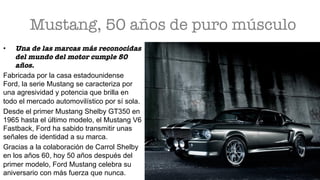 Mustang, 50 años de puro músculo 
•  Una de las marcas más reconocidas
del mundo del motor cumple 50
años.
Fabricada por la casa estadounidense
Ford, la serie Mustang se caracteriza por
una agresividad y potencia que brilla en
todo el mercado automovilístico por sí sola.
Desde el primer Mustang Shelby GT350 en
1965 hasta el último modelo, el Mustang V6
Fastback, Ford ha sabido transmitir unas
señales de identidad a su marca.
Gracias a la colaboración de Carrol Shelby
en los años 60, hoy 50 años después del
primer modelo, Ford Mustang celebra su
aniversario con más fuerza que nunca.
 