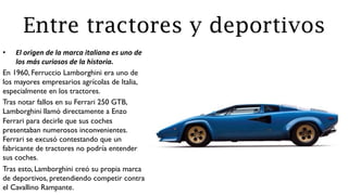 Entre tractores y deportivos
•  El	
  origen	
  de	
  la	
  marca	
  italiana	
  es	
  uno	
  de	
  
los	
  más	
  curiosos	
  de	
  la	
  historia.	
  
En 1960, Ferruccio Lamborghini era uno de
los mayores empresarios agrícolas de Italia,
especialmente en los tractores.
Tras notar fallos en su Ferrari 250 GTB,
Lamborghini llamó directamente a Enzo
Ferrari para decirle que sus coches
presentaban numerosos inconvenientes.
Ferrari se excusó contestando que un
fabricante de tractores no podría entender
sus coches.
Tras esto, Lamborghini creó su propia marca
de deportivos, pretendiendo competir contra
el Cavallino Rampante.
 