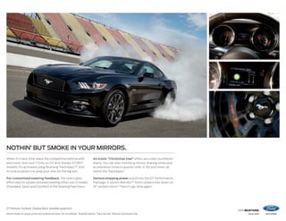 2016 MUSTANG
ford.com
GT Premium. Fastback. Shadow Black. Available equipment.
Vehicle shown on closed course with professional driver. Do not attempt. 1
Available feature. 2
Track use only. 3
Manual transmission only.
NOTHIN’ BUT SMOKE IN YOUR MIRRORS.
When it’s track time, leave the competition behind with
electronic line-lock.1,2
Only on GT and Shelby GT350®
models, it’s activated using Mustang TrackApps.™2
And
its sole purpose is to prep your tires for the big win.
For customized steering feedback, the selectable-
effort electric power-assisted steering offers you 3 modes
(Standard, Sport and Comfort) in the Steering Feel menu.
An iconic “Christmas tree” offers accurate countdown
starts.You can also monitor g-forces, braking times and
acceleration times in quarter-mile, 0–60 and more, all
within the TrackApps.2
Serious stopping power is built into the GT Performance
Package: 6-piston Brembo™ front calipers bite down on
15 vented rotors.3
Then it’s go-time again.
 