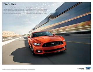 2016 MUSTANG
ford.comGT Premium. Fastback. Competition Orange. GT Performance Package. Available equipment.
TRACK STAR.
While developing the GT Performance
Package for Mustang GT, engineers used the
previous generation’s Boss®
302 model as their
performance benchmark – this race-ready
machine is even faster around the track.
Getting it done starts with the underpinnings.
The package gives you a strut-tower brace, a
K-brace, heavy-duty front springs, an upsized
rear sway bar, a larger radiator, a 3.73 TORSEN®
rear axle and more. See the Specs for details.
 