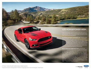 2016 MUSTANG
ford.com
GT Premium. Fastback. Race Red. California Special. Available equipment.
1
Tested with 93-octane fuel. 2
Mustang GT with GT Performance Package figure based on internal Ford testing data. 3
Available feature.
435-HORSEPOWER1
HIGH.
That’s the feeling. And it’s reinforced by the sound of
the legendary 5.0L.The wickedly deep-throated rumble
that could only be Mustang GT.
Our fastest and best-handling GT yet, this generation
packs a potent 435 horses1
and 400 lb.-ft. of torque1
courtesy of its thoroughly modern 5.0L V8 engine. It also
pulls 0.98 lateral g2
thanks in part to the integral-link,
fully independent rear suspension. With nearly 10 times
better anti-lift properties than the solid-axle setup it
replaced, this system provides significantly better pitch
control during hard acceleration and braking.
Get an even more aggressive look with the new
California Special3
GT Premium. Outside, the heat gets
turned up with unique Black front grilles featuring the tri-
bar Pony logo, a performance front air splitter, hood and
side stripes, a raised decklid spoiler, 19 Ebony Black-
painted machined aluminum wheels and more. Under the
hood, your strut tower brace gets the “California Special”
badge. And inside, you’ll enjoy Ebony leather-trimmed seats
with Miko®
sueded cloth inserts, red contrast stitching
and more, including a “California Special” badge on the
dash – the perfect finishing touch.
 