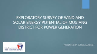 EXPLORATORY SURVEY OF WIND AND
SOLAR ENERGY POTENTIAL OF MUSTANG
DISTRICT FOR POWER GENERATION
PRESENTED BY: KUSHAL GURUNG
 