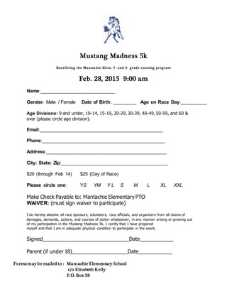 Mustang Madness 5k 
Benefit t ing the Mantachie Elem. 5t h and 6t h grade running program 
Feb. 28, 2015 9:00 am 
Name:____________________________ 
Gender: Male / Female Date of Birth: _________ Age on Race Day:__________ 
Age Divisions: 9 and under, 10-14, 15-19, 20-29, 30-39, 40-49, 50-59, and 60 & 
over (please circle age division). 
Email:______________________________________________ 
Phone:______________________________________________ 
Address:_____________________________________________ 
City: State: Zip:________________________________________ 
$20 (through Feb 14) $25 (Day of Race) 
Please circle one: YS YM Y L S M L XL XXL 
Make Check Payable to: Mantachie Elementary PTO 
WAIVER: (must sign waiver to participate) 
I do hereby absolve all race sponsors, volunteers, race officials, and organizers from all claims of 
damages, demands, actions, and courses of action whatsoever, in any manner arising or growing out 
of my participation in the Mustang Madness 5k. I certify that I have prepared 
myself and that I am in adequate physical condition to participate in the event. 
Signed_______________________________Date____________ 
Parent (if under 18)____________________Date____________ 
Forms may be mailed to : Mantachie Elementary School 
c/o Elizabeth Kelly 
P.O. Box 38 
 