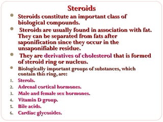 Steroids

 Steroids constitute an important class of

biological compounds.
 Steroids are usually found in association with fat.
They can be separated from fats after
saponification since they occur in the
unsaponifiable residue.
 They are derivatives of cholesterol that is formed
of steroid ring or nucleus.
 Biologically important groups of substances, which
1.
2.
3.
4.
5.
6.

contain this ring, are:
Sterols.
Adrenal cortical hormones.
Male and female sex hormones.
Vitamin D group.
Bile acids.
Cardiac glycosides.

 