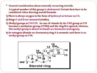  General consideration about naturally occurring steroids:
steroids

A typical member of this group is cholesterol. Certain facts have to be
considered when drawing steroid formula:
formula
1) There is always oxygen in the form of hydroxyl or ketone on C3.
2) Rings C and D are saturated (stable).
3) Methyl groups at C18 C19. In case of vitamin D, the CH3 group at C19
becomes a methylene group (=CH2) and the ring B is opened, whereas,
this methyl group is absent in female sex hormones (estrogens).
4) In estrogens (female sex hormones) ring A is aromatic and there is no
methyl group on C10.
18

19

CH3

1

9

4

2
HO 3

12 CH3
11 13 17

6

A 5 10 B

C

8
7

Steroid ring

D

14

16
15

 