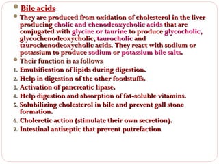 Bile acids:
 They are produced from oxidation of cholesterol in the liver
producing cholic and chenodeoxycholic acids that are
conjugated with glycine or taurine to produce glycocholic,
glycochenodeoxycholic, taurocholic and
taurochenodeoxycholic acids. They react with sodium or
potassium to produce sodium or potassium bile salts.
 Their function is as follows:
1. Emulsification of lipids during digestion.
2. Help in digestion of the other foodstuffs.
3. Activation of pancreatic lipase.
4. Help digestion and absorption of fat-soluble vitamins.
5. Solubilizing cholesterol in bile and prevent gall stone
formation.
6. Choleretic action (stimulate their own secretion).
7. Intestinal antiseptic that prevent putrefaction

 