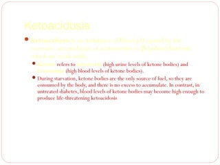 Ketoacidosis
 Ketoacidosis is an imbalance of blood pH caused by the

excessive accumulation of acetoacetate or β-hydroxybutyrate,
which are weak acids.
 Ketosis refers to ketonuria (high urine levels of ketone bodies) and

ketonemia (high blood levels of ketone bodies).
 During starvation, ketone bodies are the only source of fuel, so they are
consumed by the body, and there is no excess to accumulate. In contrast, in
untreated diabetes, blood levels of ketone bodies may become high enough to
produce life-threatening ketoacidosis

 