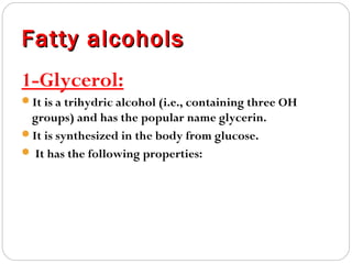 Fatty alcohols
1-Glycerol:
It is a trihydric alcohol (i.e., containing three OH

groups) and has the popular name glycerin.
It is synthesized in the body from glucose.
 It has the following properties:

 