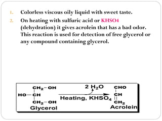 1.
2.

Colorless viscous oily liquid with sweet taste.
On heating with sulfuric acid or KHSO4
(dehydration) it gives acrolein that has a bad odor.
This reaction is used for detection of free glycerol or
any compound containing glycerol.

CH2
HO

OH

CH
CH2

OH

Glycerol

2 H2O

CHO

Heating, KHSO4

CH
CH2

Acrolein

 