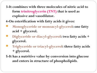 3-It combines with three molecules of nitric acid to
form trinitroglycerin (TNT) that is used as
explosive and vasodilator.
4-On esterification with fatty acids it gives:
 Monoglyceride or monoacyl-glycerol: one fatty
acid + glycerol.
 Diglyceride or diacyl-glycerol: two fatty acids +
glycerol.
 Triglyceride or triacyl-glycerol: three fatty acids
+ glycerol.
5-It has a nutritive value by conversion into glucose
and enters in structure of phospholipids.

 