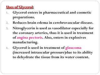 Uses of Glycerol:
1. Glycerol enters in pharmaceutical and cosmetic
preparations.
2. Reduces brain edema in cerebrovascular disease.
3. Nitroglycerin is used as vasodilator especially for
the coronary arteries, thus it is used in treatment
of angina pectoris. Also, enters in explosives
manufacturing.
4. Glycerol is used in treatment of glaucoma
(increased intraocular pressure)due to its ability
to dehydrate the tissue from its water content.

 
