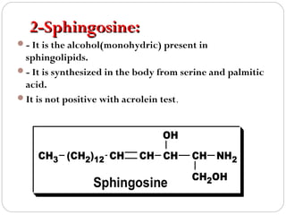 2-Sphingosine:
- It is the alcohol(monohydric) present in

sphingolipids.
- It is synthesized in the body from serine and palmitic
acid.
It is not positive with acrolein test.
OH
CH3 (CH2)12 CH

CH CH

Sphingosine

CH NH2
CH2OH

 