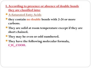 I. According to presence or absence of double bonds
they are classified into:
A-Saturated Fatty Acids
they contain no double bonds with 2-24 or more
carbons.
They are solid at room temperature except if they are
short chained.
They may be even or odd numbered.
They have the following molecular formula,
CnH2n+1COOH.

 