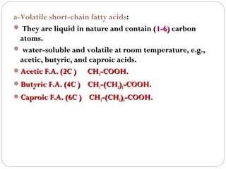 a-Volatile short-chain fatty acids:
 They are liquid in nature and contain (1-6) carbon
atoms.
 water-soluble and volatile at room temperature, e.g.,
acetic, butyric, and caproic acids.
Acetic F.A. (2C )
CH3-COOH.
Butyric F.A. (4C )

CH3-(CH2)2-COOH.

Caproic F.A. (6C ) CH3-(CH2)4-COOH.

 