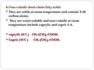 b-Non-volatile short-chain fatty acids:
acids
They are solids at room temperature and contain 7-10
carbon atoms.
 They are water-soluble and non-volatile at room
temperature include caprylic and capric F.A.
caprylic (8 C ) CH3-(CH2)6-COOH.
Capric (10 C )

CH3-(CH2)8-COOH.

 