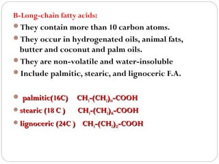 B-Long-chain fatty acids:
They contain more than 10 carbon atoms.
They occur in hydrogenated oils, animal fats,

butter and coconut and palm oils.
They are non-volatile and water-insoluble
Include palmitic, stearic, and lignoceric F.A.
 palmitic(16C)

CH3-(CH2)14-COOH

stearic (18 C )

CH3-(CH2)16-COOH

lignoceric (24C )

CH3-(CH2)22-COOH

 
