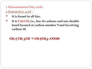 1-Monounsaturated fatty acids:
1-Palmitoleic acid :
 It is found in all fats.
 It is C16:1∆9, i.e., has 16 carbons and one double
bond located at carbon number 9 and involving
carbon 10.
CH3-( CH2 )5CH = CH-(CH2)7 –COOH

 