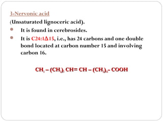 3-Nervonic acid
(Unsaturated lignoceric acid).
 It is found in cerebrosides.
 It is C24:1∆15, i.e., has 24 carbons and one double
bond located at carbon number 15 and involving
carbon 16.
CH3 – (CH2)7 CH= CH – (CH2)13- COOH

 