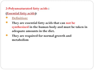 2-Polyunsaturated fatty acids :
(Essential fatty acids):
 Definition:
 They are essential fatty acids that can not be
synthesized in the human body and must be taken in
adequate amounts in the diet.
 They are required for normal growth and
metabolism

 