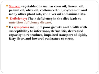 Source: vegetable oils such as corn oil, linseed oil,

peanut oil, olive oil, cottonseed oil, soybean oil and
many other plant oils, cod liver oil and animal fats.
 Deficiency: Their deficiency in the diet leads to
nutrition deficiency disease.
Its symptoms include: poor growth and health with
susceptibility to infections, dermatitis, decreased
capacity to reproduce, impaired transport of lipids,
fatty liver, and lowered resistance to stress.

 