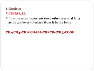 1-Linoleic:
C18:2∆9, 12.
 It is the most important since other essential fatty
acids can be synthesized from it in the body.
CH3-(CH2)4-CH = CH-CH2-CH=CH-(CH2)7-COOH

 