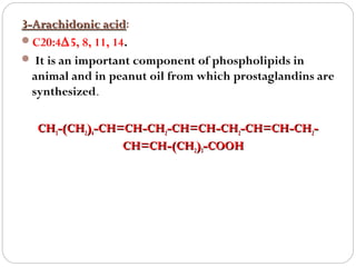 3-Arachidonic acid:
acid
C20:4∆5, 8, 11, 14.
 It is an important component of phospholipids in
animal and in peanut oil from which prostaglandins are
synthesized.
CH3-(CH2)4-CH=CH-CH2-CH=CH-CH2-CH=CH-CH2CH=CH-(CH2)3-COOH

 