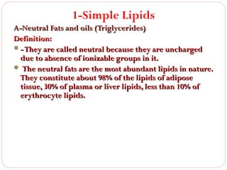 1-Simple Lipids
A-Neutral Fats and oils (Triglycerides)
Definition:
- They are called neutral because they are uncharged
due to absence of ionizable groups in it.
 The neutral fats are the most abundant lipids in nature.
They constitute about 98% of the lipids of adipose
tissue, 30% of plasma or liver lipids, less than 10% of
erythrocyte lipids.

 