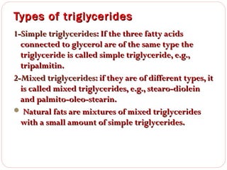 Types of triglycerides
1-Simple triglycerides: If the three fatty acids
connected to glycerol are of the same type the
triglyceride is called simple triglyceride, e.g.,
tripalmitin.
2-Mixed triglycerides: if they are of different types, it
is called mixed triglycerides, e.g., stearo-diolein
and palmito-oleo-stearin.
 Natural fats are mixtures of mixed triglycerides
with a small amount of simple triglycerides.

 