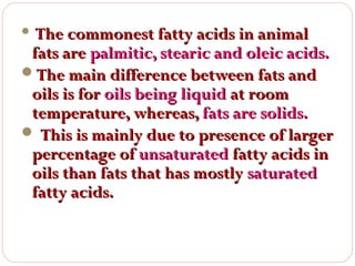 The commonest fatty acids in animal
fats are palmitic, stearic and oleic acids.
The main difference between fats and
oils is for oils being liquid at room
temperature, whereas, fats are solids.
 This is mainly due to presence of larger
percentage of unsaturated fatty acids in
oils than fats that has mostly saturated
fatty acids.


 