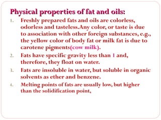 Physical properties of fat and oils:
1.

2.
3.
4.

Freshly prepared fats and oils are colorless,
odorless and tasteless.Any color, or taste is due
to association with other foreign substances, e.g.,
the yellow color of body fat or milk fat is due to
carotene pigments(cow milk).
Fats have specific gravity less than 1 and,
therefore, they float on water.
Fats are insoluble in water, but soluble in organic
solvents as ether and benzene.
Melting points of fats are usually low, but higher
than the solidification point,

 