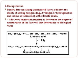 3-Halogenation
 Neutral fats containing unsaturated fatty acids have the

ability of adding halogens (e.g., hydrogen or hydrogenation
and iodine or iodination) at the double bonds.
 - It is a very important property to determine the degree of
unsaturation of the fat or oil that determines its biological
value
CH3

(CH2)4

CH

CH

CH2

CH

CH

(CH2)7

COOH

CH

CH

(CH2)7

COOH

I

I

Linoleic acid
2 I2

CH3

(CH2)4

CH

CH

I

I

CH2

Stearate-tetra-iodinate

 