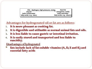 Hard fat
Oils Hydrogen, high pressure, nickel
(margarine, solid)
(liquid)
(with saturated
(with unsaturated
fatty acids, e.g., stearic)
fatty acids, e.g., oleic)

Advantages for hydrogenated oil or fat are as follows:
1. It is more pleasant as cooking fat.
2. It is digestible and utilizable as normal animal fats and oils.
3. It is less liable to cause gastric or intestinal irritation.
4. It is easily stored and transported and less liable to
rancidity.
Disadvantages of hydrogenated
 fats include lack of fat-soluble vitamins (A, D, E and K) and
essential fatty acids

 