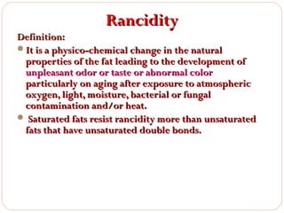 Rancidity

Definition:
It is a physico-chemical change in the natural
properties of the fat leading to the development of
unpleasant odor or taste or abnormal color
particularly on aging after exposure to atmospheric
oxygen, light, moisture, bacterial or fungal
contamination and/or heat.
 Saturated fats resist rancidity more than unsaturated
fats that have unsaturated double bonds.

 