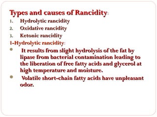 Types and causes of Rancidity:
Hydrolytic rancidity
Oxidative rancidity
3. Ketonic rancidity
1-Hydrolytic rancidity:
rancidity
1.
2.

It results from slight hydrolysis of the fat by
lipase from bacterial contamination leading to
the liberation of free fatty acids and glycerol at
high temperature and moisture.
 Volatile short-chain fatty acids have unpleasant
odor.


 