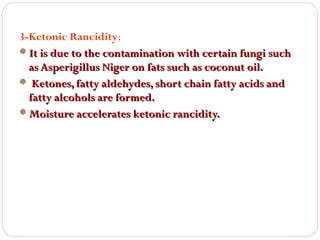 3-Ketonic Rancidity:
It is due to the contamination with certain fungi such
as Asperigillus Niger on fats such as coconut oil.
 Ketones, fatty aldehydes, short chain fatty acids and
fatty alcohols are formed.
Moisture accelerates ketonic rancidity.

 