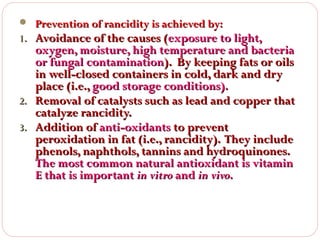  Prevention of rancidity is achieved by:

1. Avoidance of the causes (exposure to light,

oxygen, moisture, high temperature and bacteria
or fungal contamination). By keeping fats or oils
in well-closed containers in cold, dark and dry
place (i.e., good storage conditions).
2. Removal of catalysts such as lead and copper that
catalyze rancidity.
3. Addition of anti-oxidants to prevent
peroxidation in fat (i.e., rancidity). They include
phenols, naphthols, tannins and hydroquinones.
The most common natural antioxidant is vitamin
E that is important in vitro and in vivo.

 
