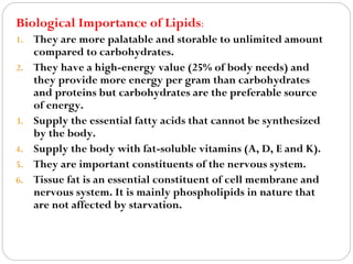 Biological Importance of Lipids:
1.
2.

3.
4.
5.
6.

They are more palatable and storable to unlimited amount
compared to carbohydrates.
They have a high-energy value (25% of body needs) and
they provide more energy per gram than carbohydrates
and proteins but carbohydrates are the preferable source
of energy.
Supply the essential fatty acids that cannot be synthesized
by the body.
Supply the body with fat-soluble vitamins (A, D, E and K).
They are important constituents of the nervous system.
Tissue fat is an essential constituent of cell membrane and
nervous system. It is mainly phospholipids in nature that
are not affected by starvation.

 