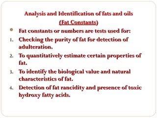 
1.
2.
3.
4.

Analysis and Identification of fats and oils
(Fat Constants)
Fat constants or numbers are tests used for:
Checking the purity of fat for detection of
adulteration.
To quantitatively estimate certain properties of
fat.
To identify the biological value and natural
characteristics of fat.
Detection of fat rancidity and presence of toxic
hydroxy fatty acids.

 