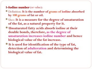 1-Iodine number (or value):
Definition: It is the number of grams of iodine absorbed
by 100 grams of fat or oil.
Uses: It is a measure for the degree of unsaturation

of the fat, as a natural property for it.
Unsaturated fatty acids absorb iodine at their
double bonds, therefore, as the degree of
unsaturation increases iodine number and hence
biological value of the fat increase.
It is used for identification of the type of fat,
detection of adulteration and determining the
biological value of fat.

 