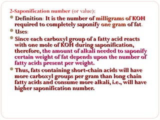 2-Saponification number (or value):
Definition: It is the number of milligrams of KOH
Definition

required to completely saponify one gram of fat.
fat
Uses:
Uses
Since each carboxyl group of a fatty acid reacts
with one mole of KOH during saponification,
therefore, the amount of alkali needed to saponify
certain weight of fat depends upon the number of
fatty acids present per weight.
Thus, fats containing short-chain acids will have
more carboxyl groups per gram than long chain
fatty acids and consume more alkali, i.e., will have
higher saponification number.

 