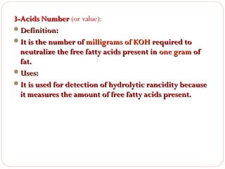 3-Acids Number (or value):
Definition:
It is the number of milligrams of KOH required to
neutralize the free fatty acids present in one gram of
fat.
Uses:
It is used for detection of hydrolytic rancidity because
it measures the amount of free fatty acids present.

 